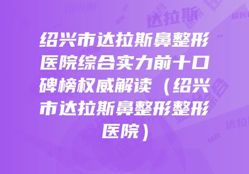 绍兴市达拉斯鼻整形医院综合实力前十口碑榜权威解读（绍兴市达拉斯鼻整形整形医院）
