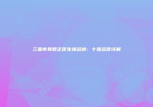 三亚市鼻矫正医生排名榜：十强名医详解