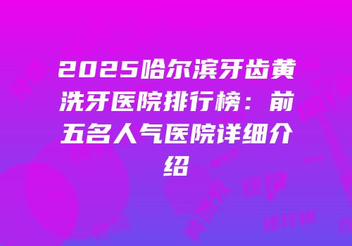 2025哈尔滨牙齿黄洗牙医院排行榜：前五名人气医院详细介绍