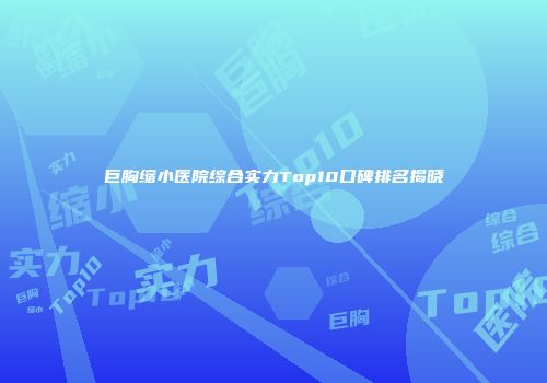 巨胸缩小医院综合实力Top10口碑排名揭晓