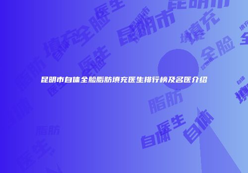 昆明市自体全脸脂肪填充医生排行榜及名医介绍