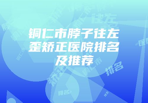铜仁市脖子往左歪矫正医院排名及推荐