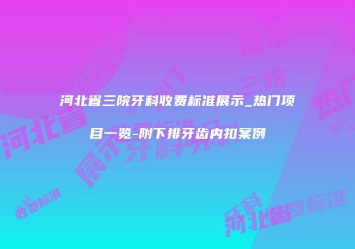 河北省三院牙科收费标准展示_热门项目一览-附下排牙齿内扣案例