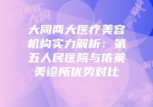 大同两大医疗美容机构实力解析：第五人民医院与依莱美诊所优势对比