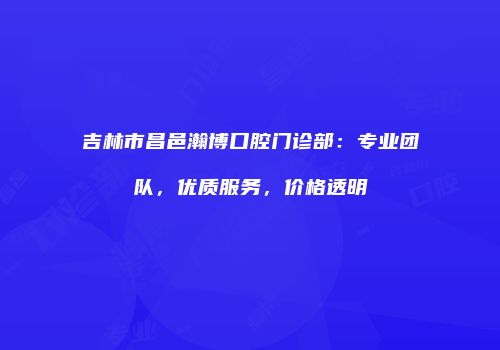 吉林市昌邑瀚博口腔门诊部：专业团队，优质服务，价格透明