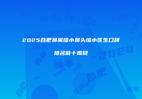 2025合肥鼻翼缩小鼻头缩小医生口碑排名前十揭晓