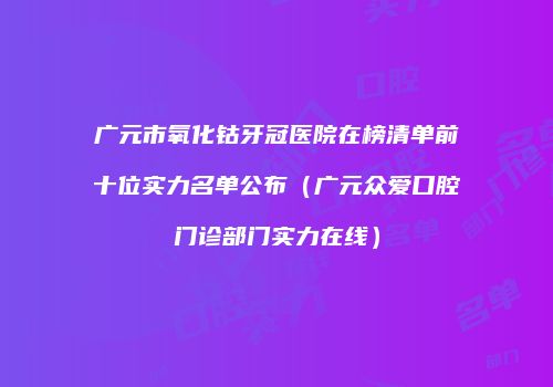 广元市氧化钴牙冠医院在榜清单前十位实力名单公布（广元众爱口腔门诊部门实力在线）