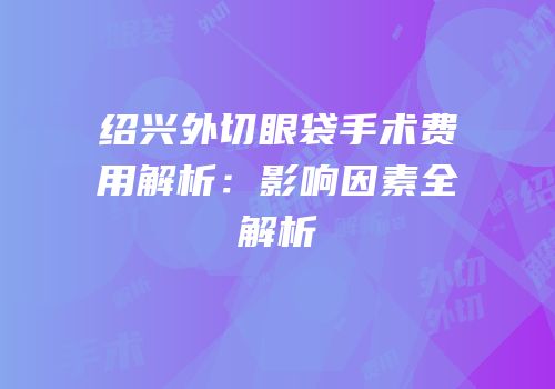 绍兴外切眼袋手术费用解析：影响因素全解析