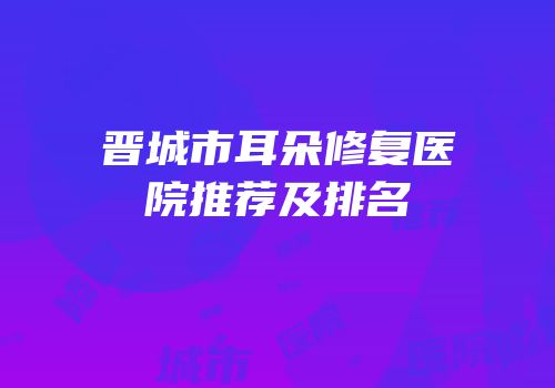 晋城市耳朵修复医院推荐及排名