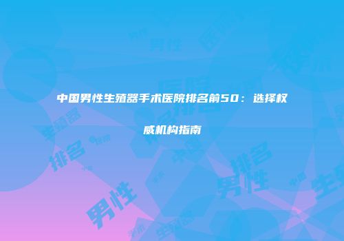 中国男性生殖器手术医院排名前50：选择权威机构指南