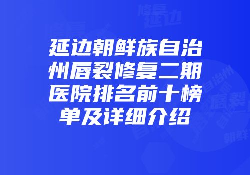延边朝鲜族自治州唇裂修复二期医院排名前十榜单及详细介绍