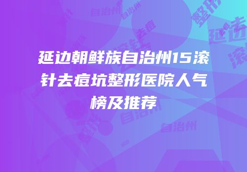 延边朝鲜族自治州15滚针去痘坑整形医院人气榜及推荐
