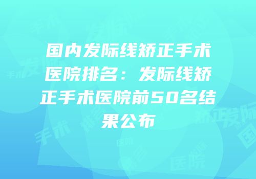 国内发际线矫正手术医院排名：发际线矫正手术医院前50名结果公布