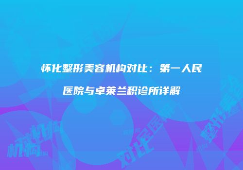 怀化整形美容机构对比：第一人民医院与卓莱兰积诊所详解
