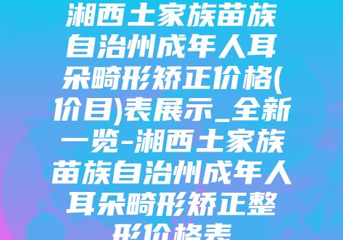 湘西土家族苗族自治州成年人耳朵畸形矫正价格(价目)表展示_全新一览-湘西土家族苗族自治州成年人耳朵畸形矫正整形价格表