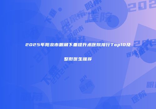 2025年阳泉市眼角下垂提升术医院排行Top10及整形医生推荐
