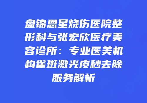 盘锦恩星烧伤医院整形科与张宏欣医疗美容诊所：专业医美机构雀斑激光皮秒去除服务解析