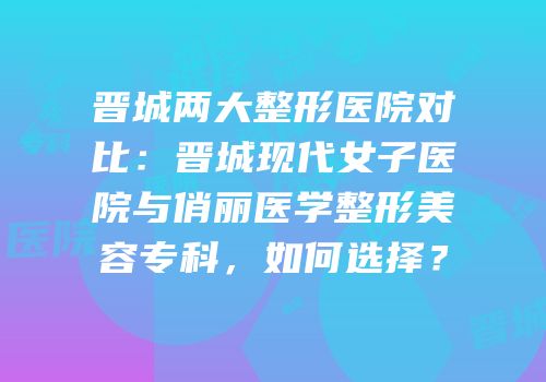 晋城两大整形医院对比：晋城现代女子医院与俏丽医学整形美容专科，如何选择？