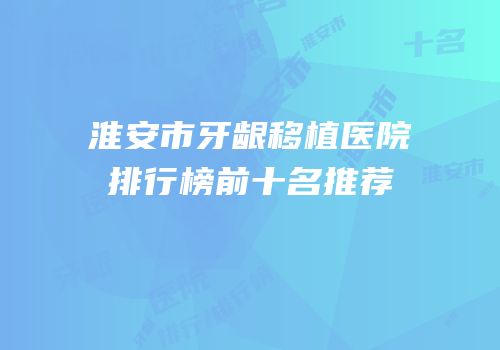 淮安市牙龈移植医院排行榜前十名推荐