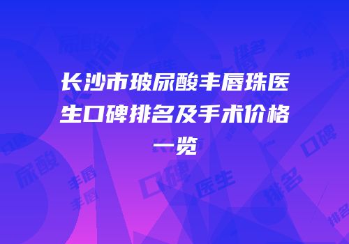 长沙市玻尿酸丰唇珠医生口碑排名及手术价格一览