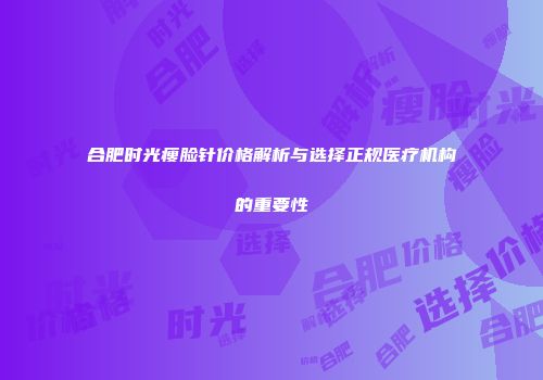 合肥时光瘦脸针价格解析与选择正规医疗机构的重要性