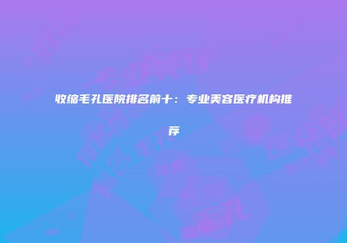 收缩毛孔医院排名前十：专业美容医疗机构推荐