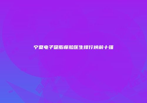 宁夏电子吸脂瘦脸医生排行榜前十强