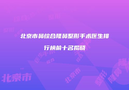 北京市鼻综合隆鼻整形手术医生排行榜前十名揭晓