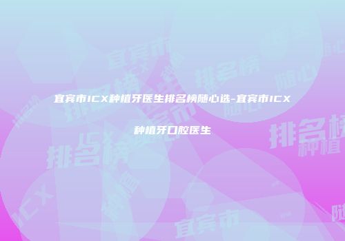 宜宾市ICX种植牙医生排名榜随心选-宜宾市ICX种植牙口腔医生