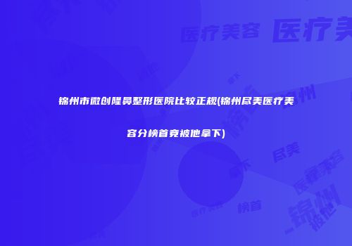 锦州市微创隆鼻整形医院比较正规(锦州尽美医疗美容分榜首竟被他拿下)