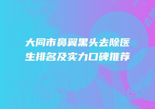 大同市鼻翼黑头去除医生排名及实力口碑推荐