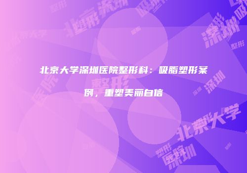 北京大学深圳医院整形科：吸脂塑形案例，重塑美丽自信