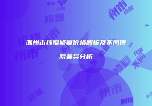潮州市线雕修复价格解析及不同医院差异分析