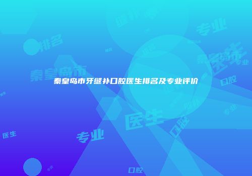 秦皇岛市牙缝补口腔医生排名及专业评价