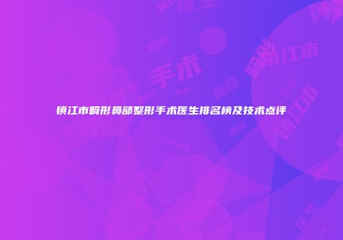 镇江市畸形鼻部整形手术医生排名榜及技术点评