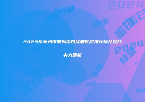 2025年亳州市胶原蛋白除皱医院排行榜及综合实力解析