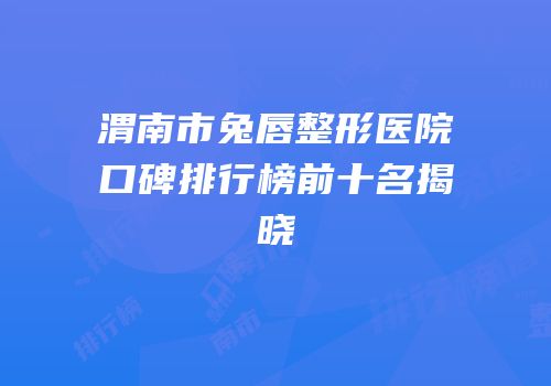 渭南市兔唇整形医院口碑排行榜前十名揭晓