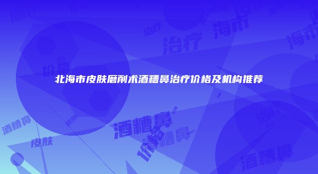 北海市皮肤磨削术酒糟鼻治疗价格及机构推荐