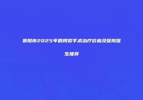 贵阳市2025年唇腭裂手术治疗价格及医院医生推荐