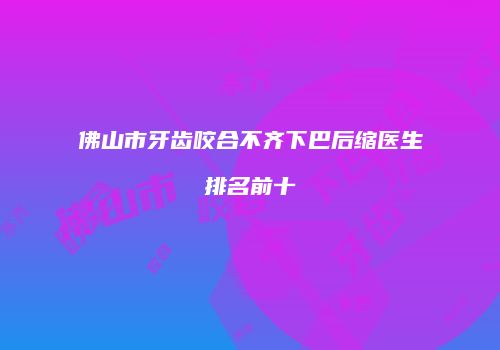 佛山市牙齿咬合不齐下巴后缩医生排名前十