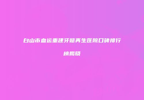 白山市血运重建牙髓再生医院口碑排行榜揭晓