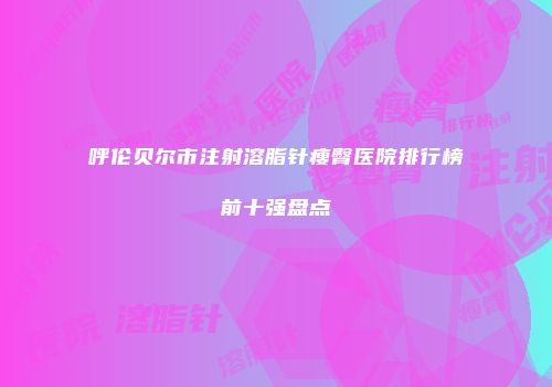呼伦贝尔市注射溶脂针瘦臀医院排行榜前十强盘点