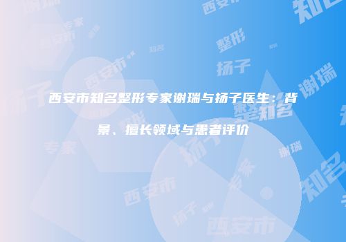 西安市知名整形专家谢瑞与扬子医生：背景、擅长领域与患者评价