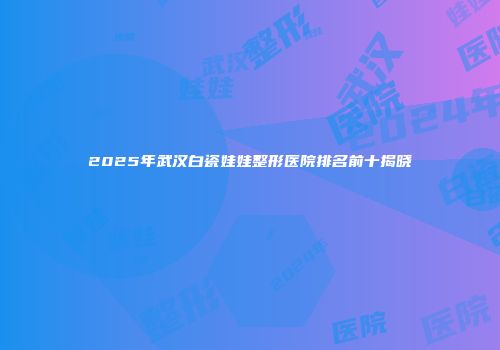 2025年武汉白瓷娃娃整形医院排名前十揭晓