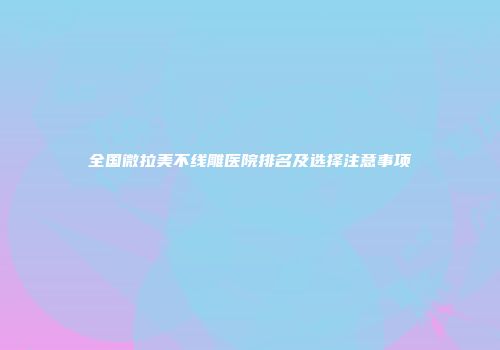 全国微拉美不线雕医院排名及选择注意事项