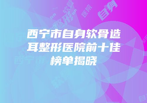 西宁市自身软骨造耳整形医院前十佳榜单揭晓