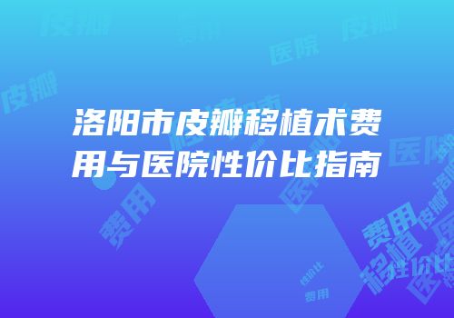 洛阳市皮瓣移植术费用与医院性价比指南
