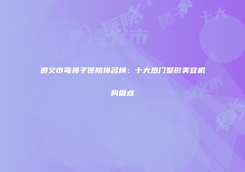 遵义市弯鼻子医院排名榜：十大热门整形美容机构盘点