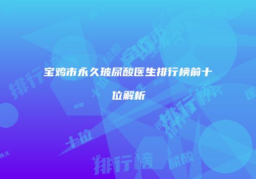 宝鸡市永久玻尿酸医生排行榜前十位解析
