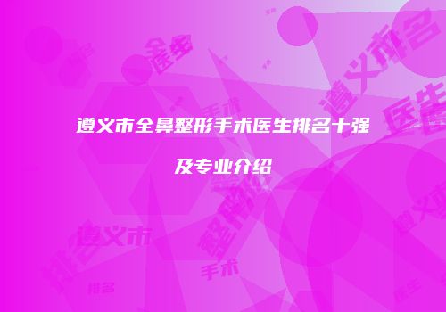 遵义市全鼻整形手术医生排名十强及专业介绍